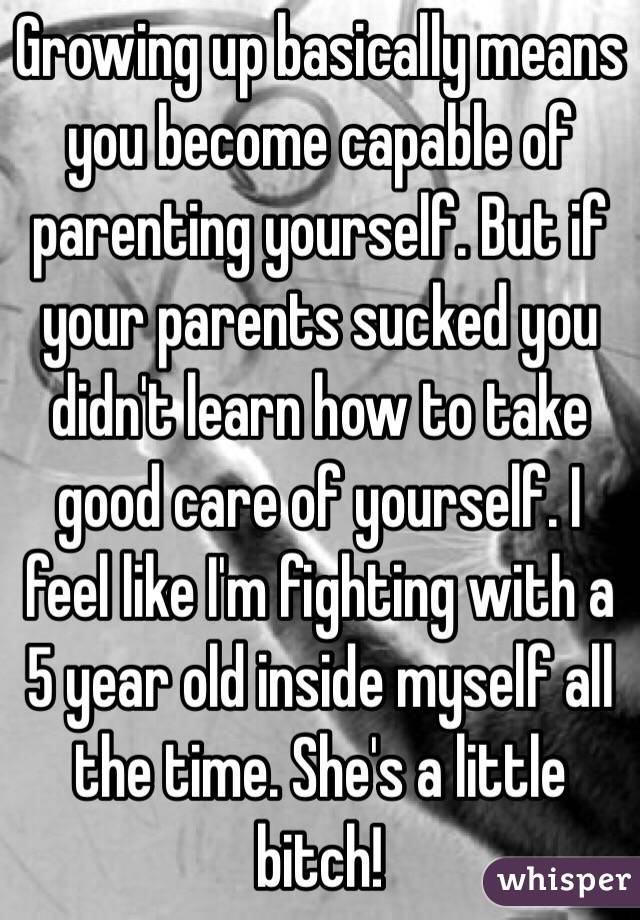 Growing up basically means you become capable of parenting yourself. But if your parents sucked you didn't learn how to take good care of yourself. I feel like I'm fighting with a 5 year old inside myself all the time. She's a little bitch! 