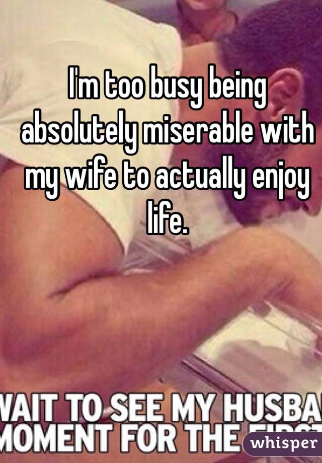 I'm too busy being absolutely miserable with my wife to actually enjoy life. 