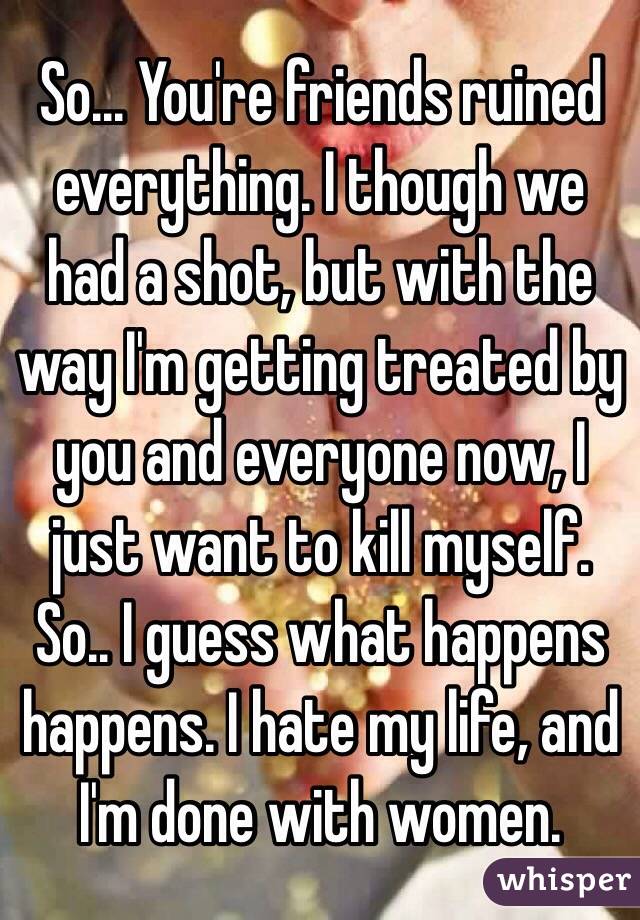 So... You're friends ruined everything. I though we had a shot, but with the way I'm getting treated by you and everyone now, I just want to kill myself. So.. I guess what happens happens. I hate my life, and I'm done with women.