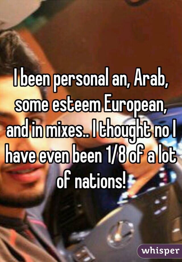 I been personal an, Arab, some esteem European, and in mixes.. I thought no I have even been 1/8 of a lot of nations!