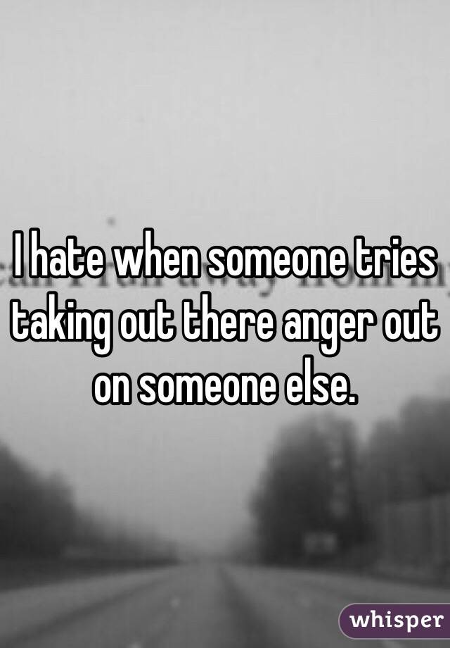 I hate when someone tries taking out there anger out on someone else. 