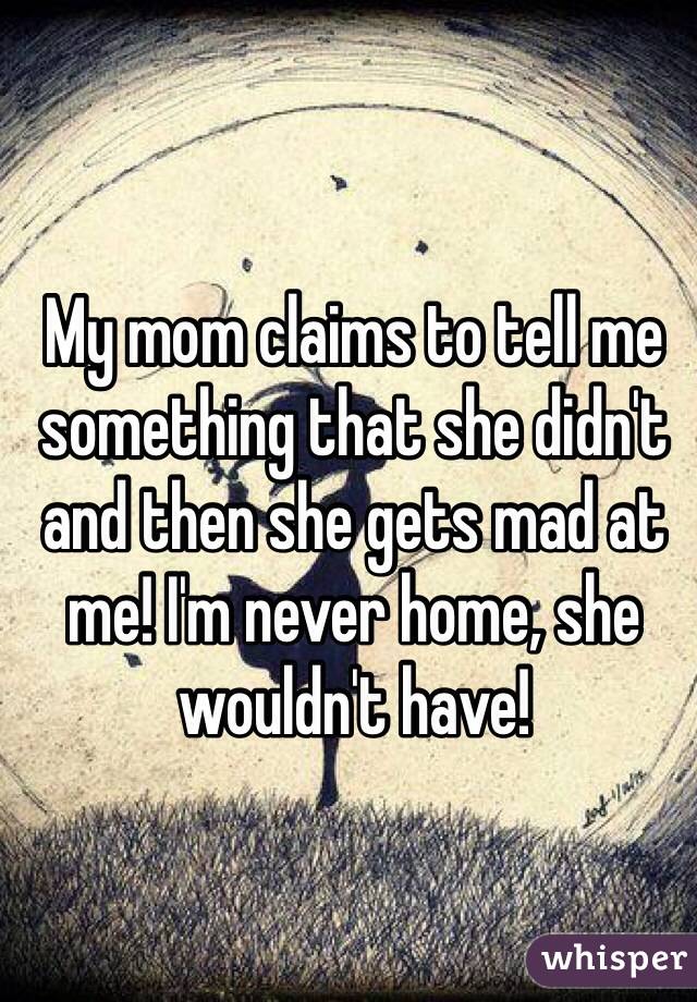 My mom claims to tell me something that she didn't and then she gets mad at me! I'm never home, she wouldn't have!