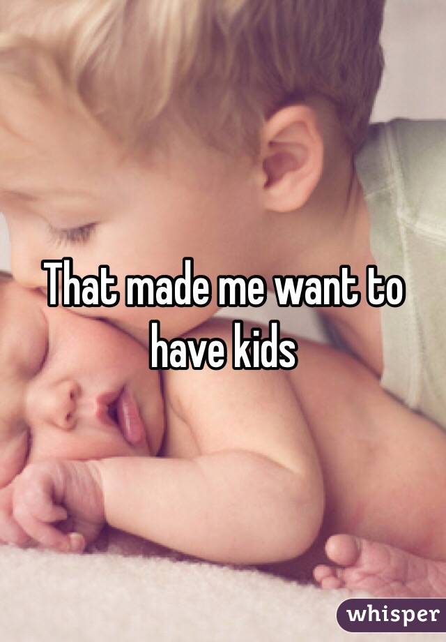 That made me want to have kids
