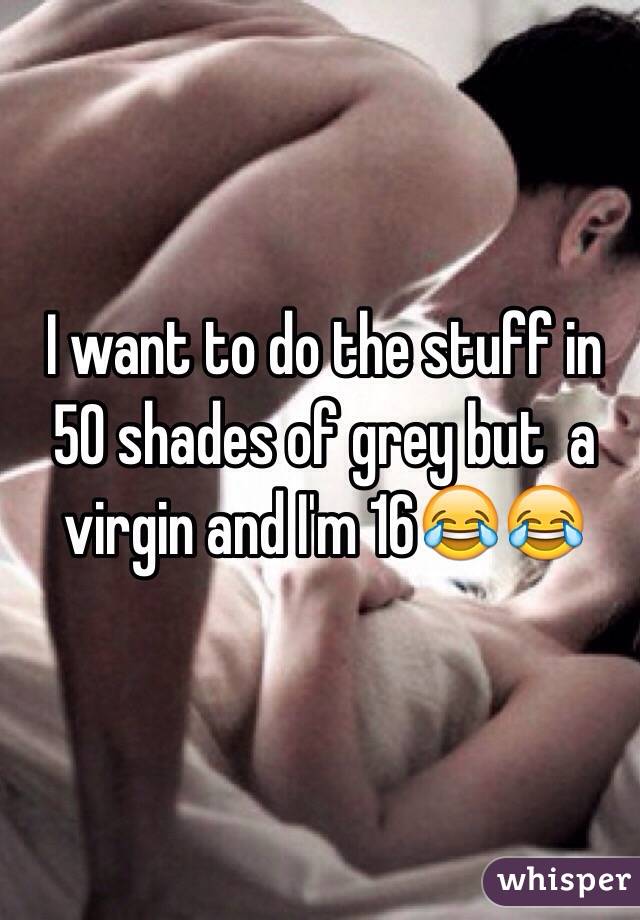 I want to do the stuff in 50 shades of grey but  a virgin and I'm 16😂😂