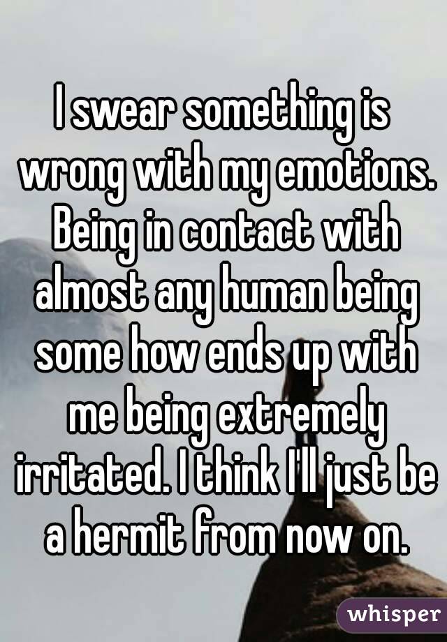 I swear something is wrong with my emotions. Being in contact with almost any human being some how ends up with me being extremely irritated. I think I'll just be a hermit from now on.