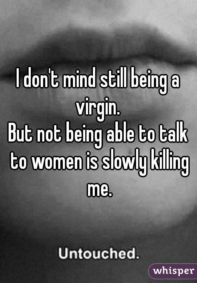 I don't mind still being a virgin. 
But not being able to talk to women is slowly killing me.