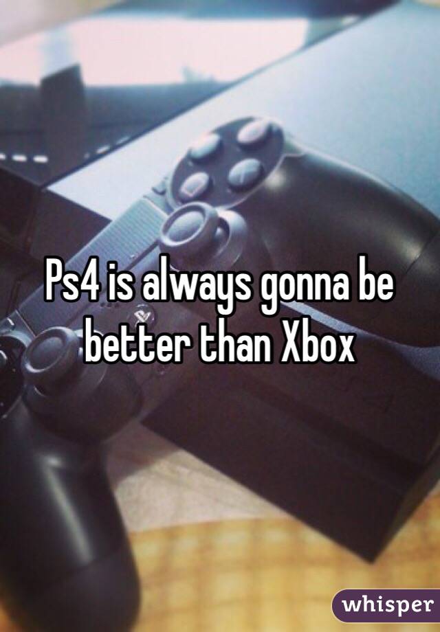 Ps4 is always gonna be better than Xbox 