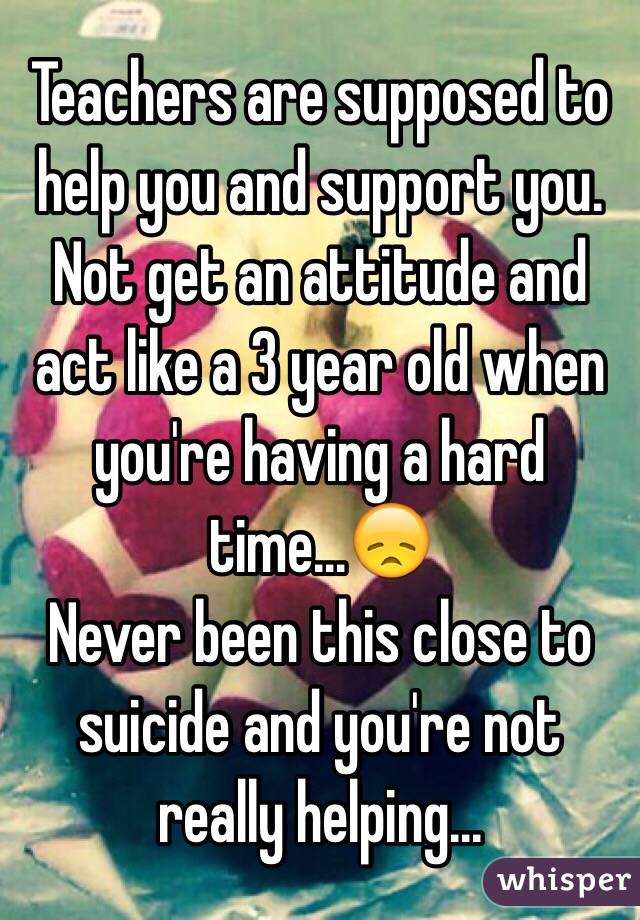 Teachers are supposed to help you and support you. Not get an attitude and act like a 3 year old when you're having a hard time...😞
Never been this close to suicide and you're not really helping...