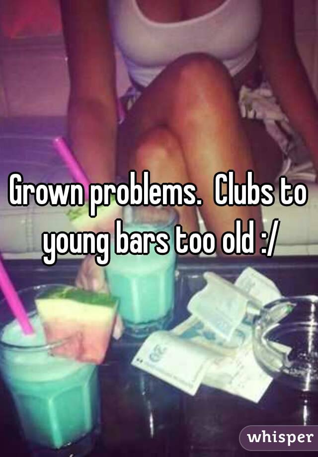 Grown problems.  Clubs to young bars too old :/
