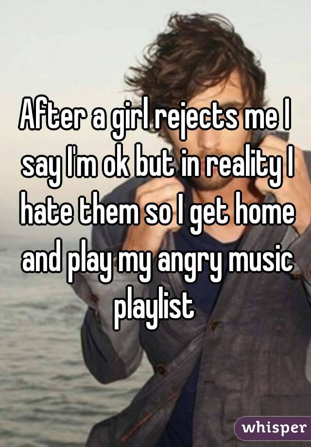 After a girl rejects me I say I'm ok but in reality I hate them so I get home and play my angry music playlist 