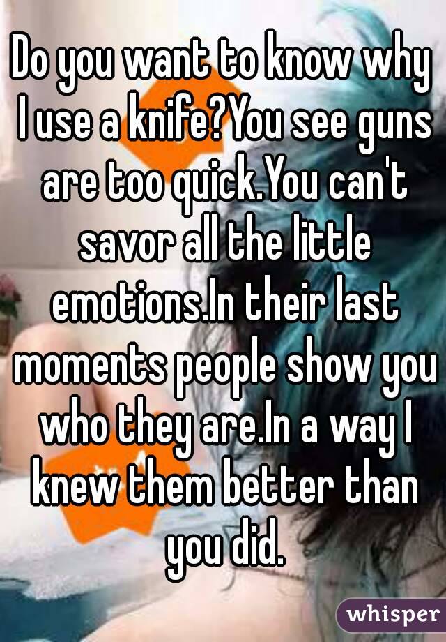 Do you want to know why I use a knife?You see guns are too quick.You can't savor all the little emotions.In their last moments people show you who they are.In a way I knew them better than you did.