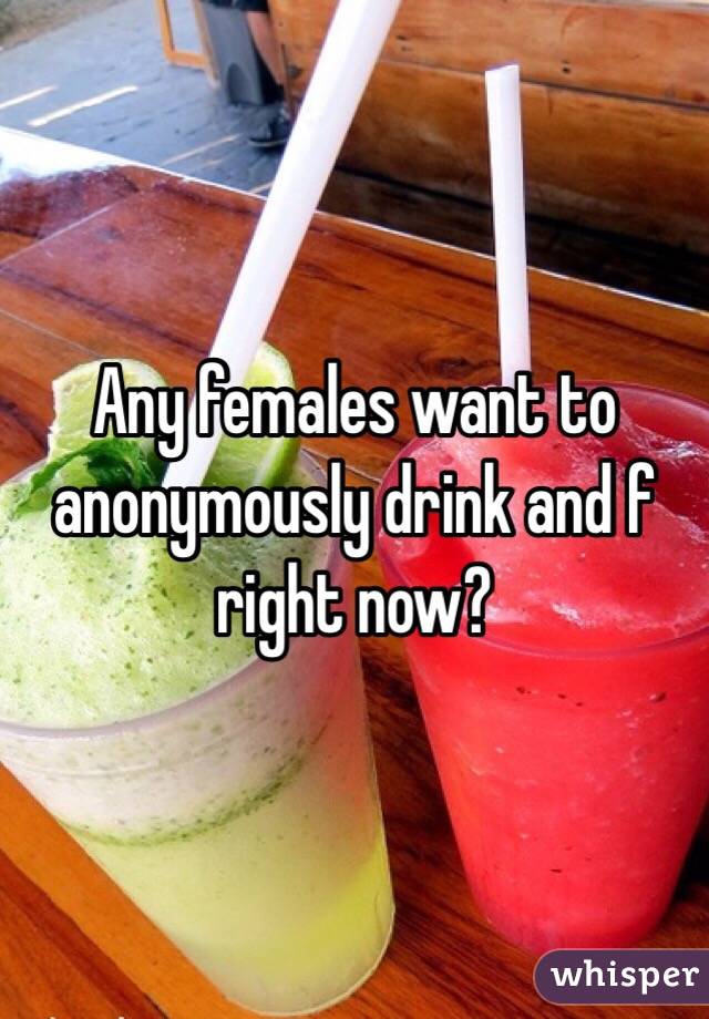 Any females want to anonymously drink and f right now? 