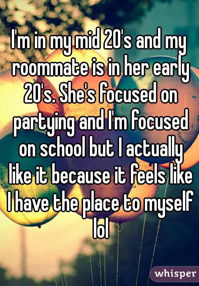 I'm in my mid 20's and my roommate is in her early 20's. She's focused on partying and I'm focused on school but I actually like it because it feels like I have the place to myself lol