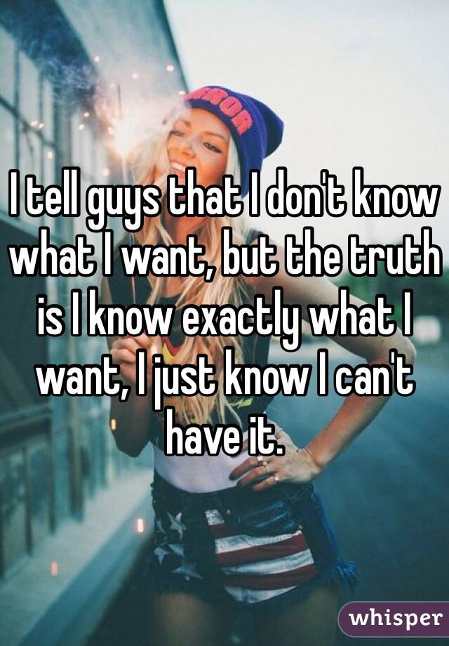 I tell guys that I don't know what I want, but the truth is I know exactly what I want, I just know I can't have it. 