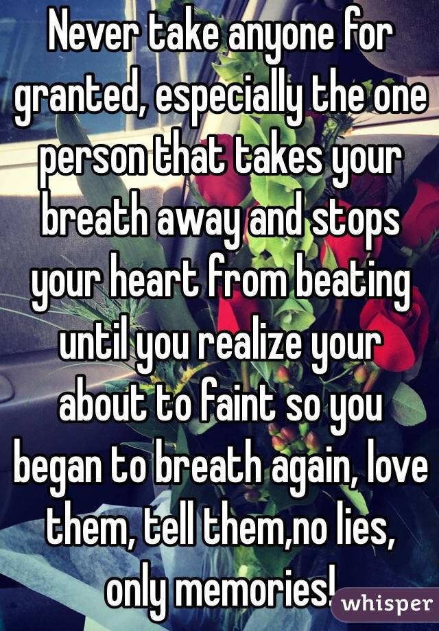 Never take anyone for granted, especially the one person that takes your breath away and stops your heart from beating until you realize your about to faint so you began to breath again, love them, tell them,no lies, only memories!