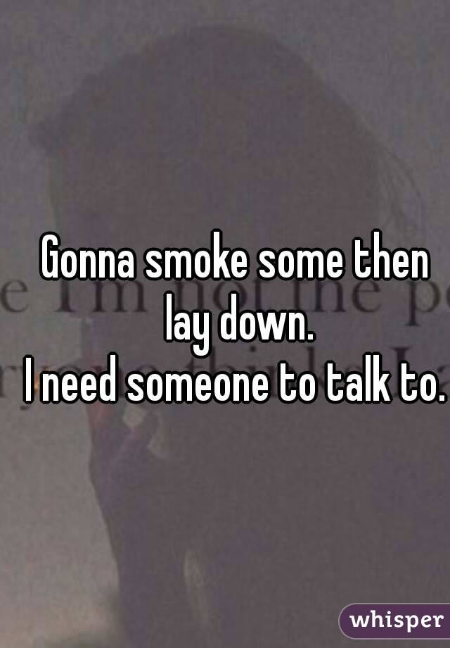 Gonna smoke some then lay down.
I need someone to talk to.
