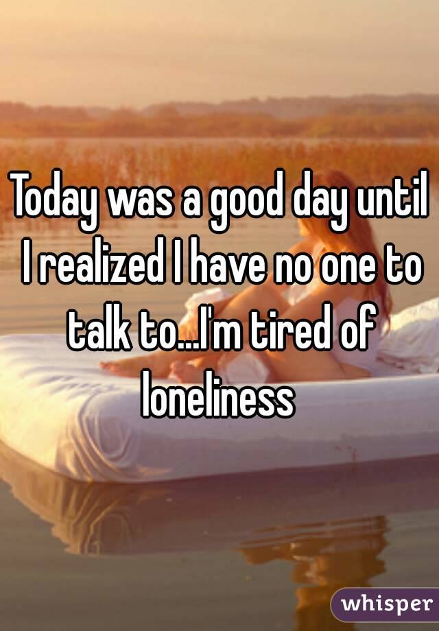 Today was a good day until I realized I have no one to talk to...I'm tired of loneliness 