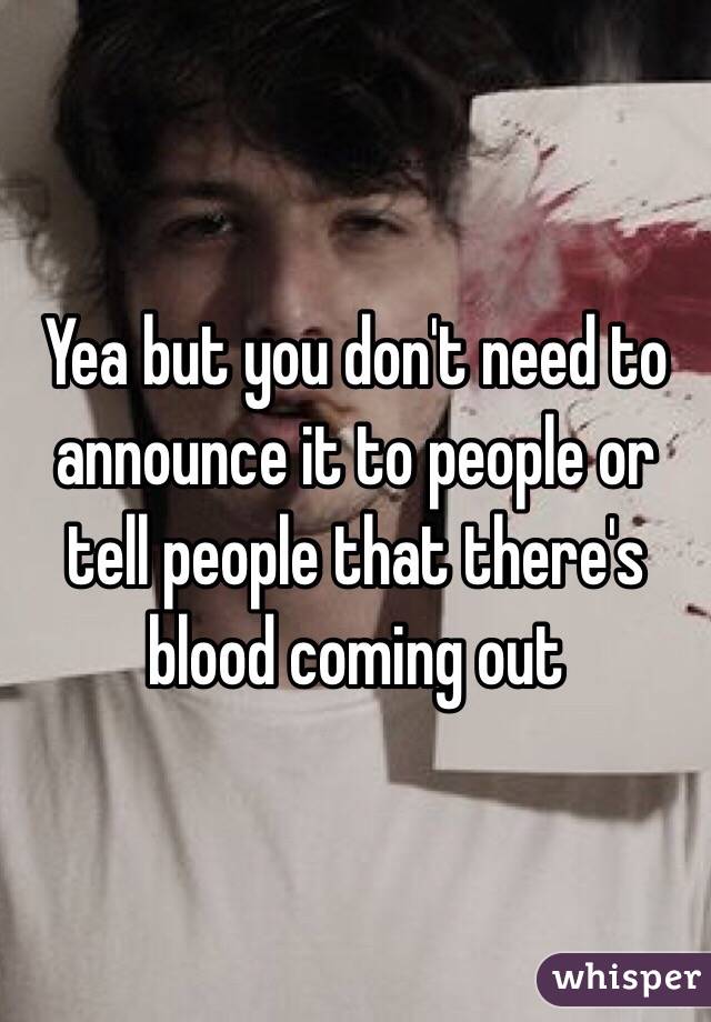 Yea but you don't need to announce it to people or tell people that there's blood coming out 