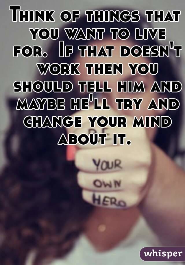 Think of things that you want to live for.  If that doesn't work then you should tell him and maybe he'll try and change your mind about it. 