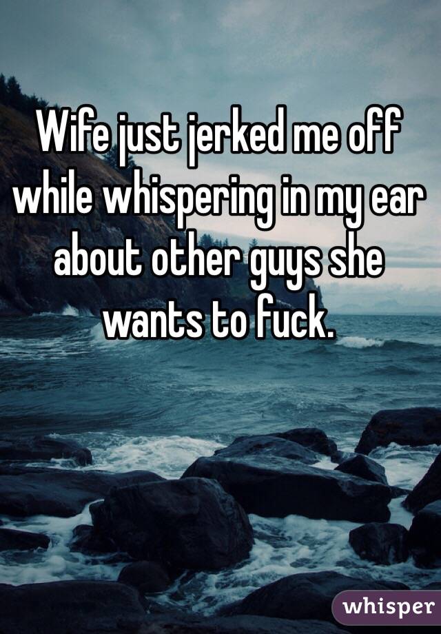 Wife just jerked me off while whispering in my ear about other guys she wants to fuck.  