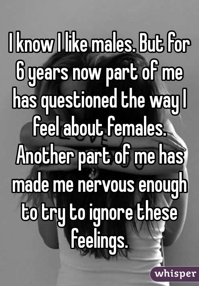 I know I like males. But for 6 years now part of me has questioned the way I feel about females. Another part of me has made me nervous enough to try to ignore these feelings. 