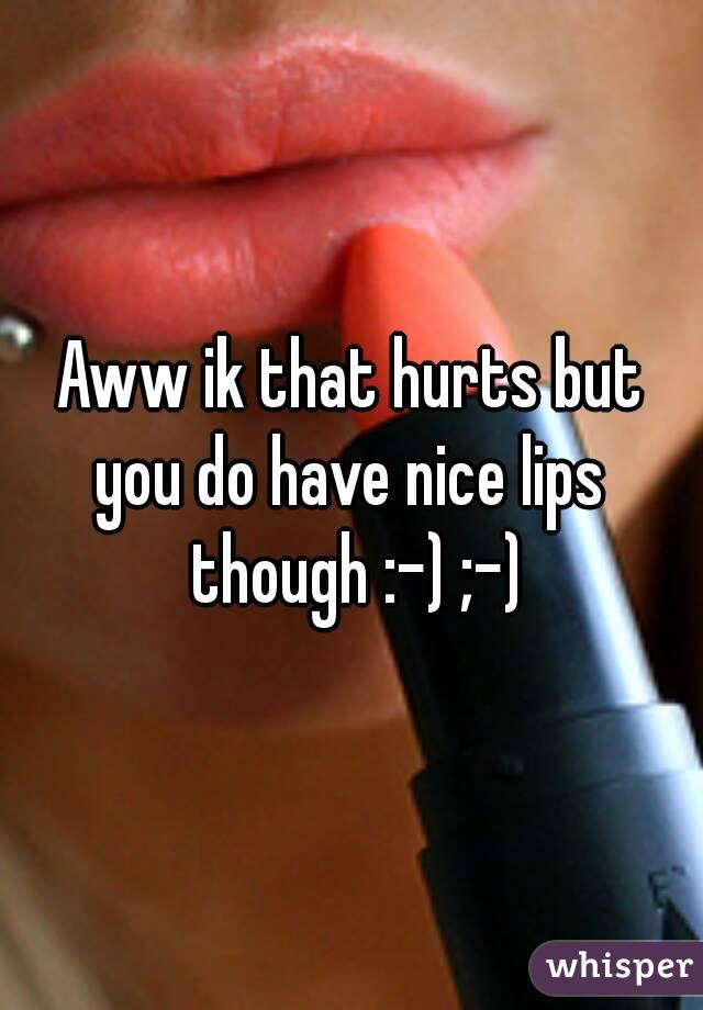 Aww ik that hurts but
you do have nice lips though :-) ;-)