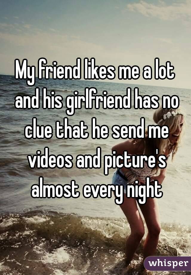 My friend likes me a lot and his girlfriend has no clue that he send me videos and picture's almost every night