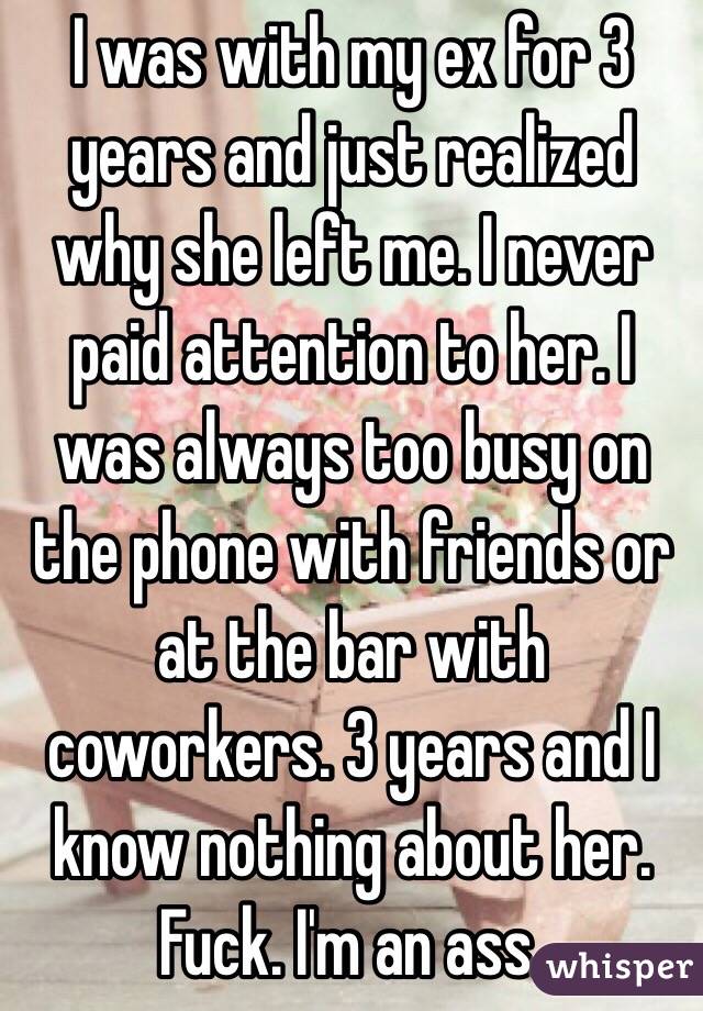 I was with my ex for 3 years and just realized why she left me. I never paid attention to her. I was always too busy on the phone with friends or at the bar with coworkers. 3 years and I know nothing about her. Fuck. I'm an ass.