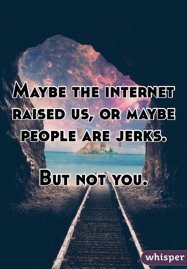 Maybe the internet raised us, or maybe people are jerks.

But not you.