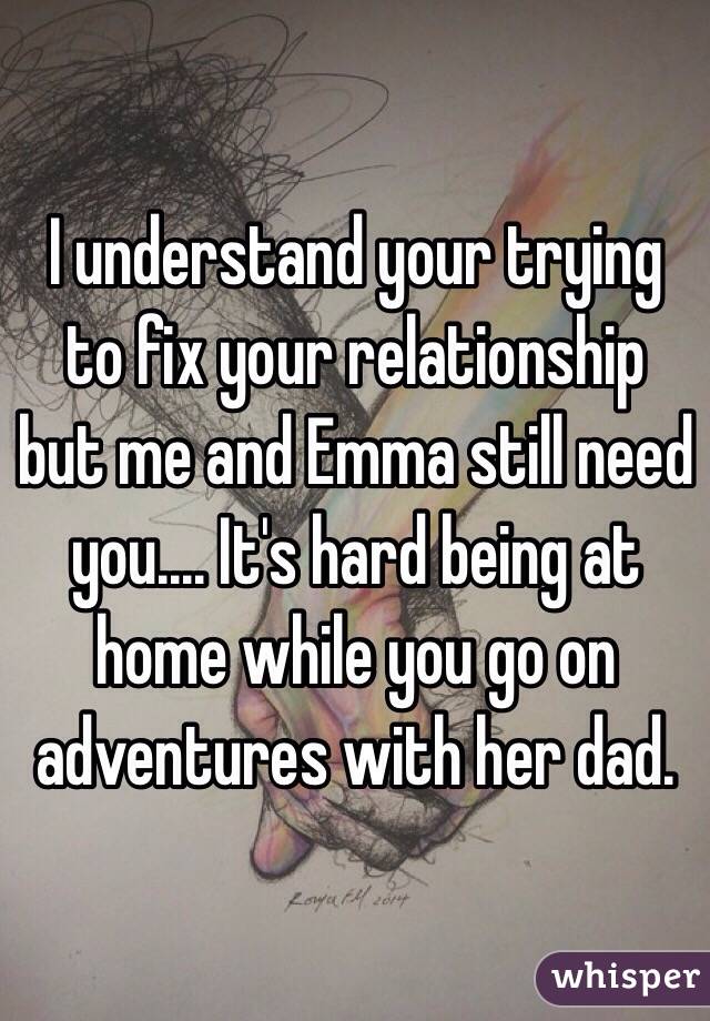 I understand your trying to fix your relationship but me and Emma still need you.... It's hard being at home while you go on adventures with her dad. 