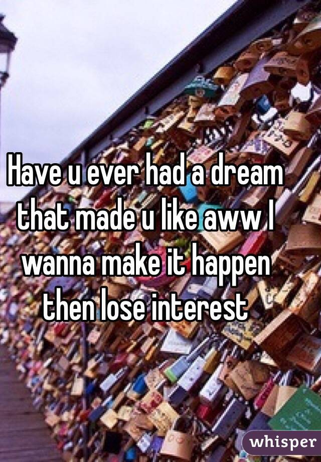 Have u ever had a dream that made u like aww I wanna make it happen then lose interest