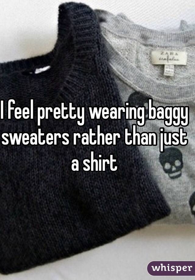 I feel pretty wearing baggy sweaters rather than just a shirt