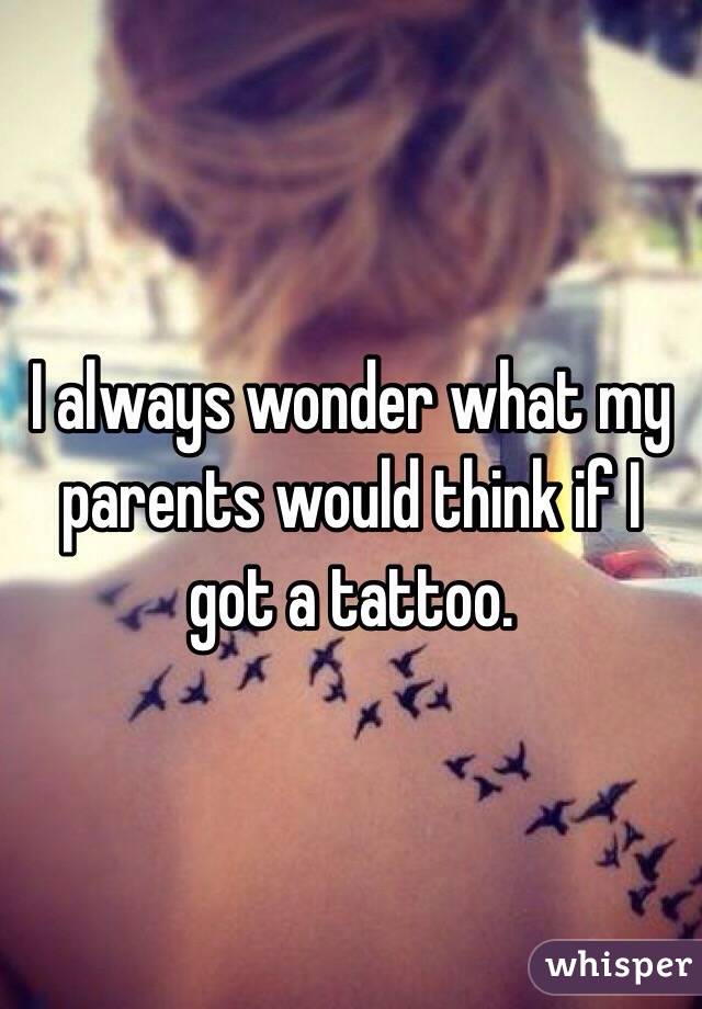 I always wonder what my parents would think if I got a tattoo. 