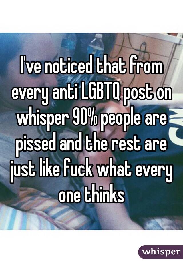 I've noticed that from every anti LGBTQ post on whisper 90% people are pissed and the rest are just like fuck what every one thinks 