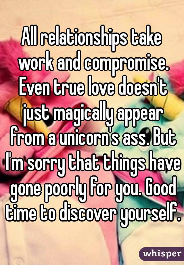 All relationships take work and compromise. Even true love doesn't just magically appear from a unicorn's ass. But I'm sorry that things have gone poorly for you. Good time to discover yourself.