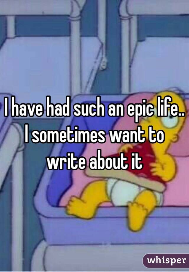 I have had such an epic life.. I sometimes want to write about it