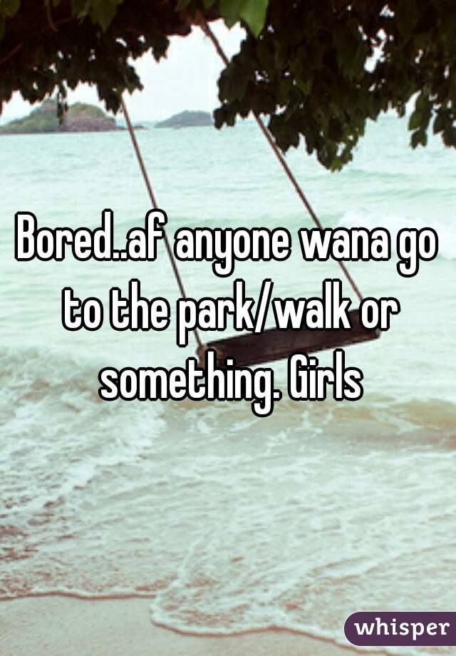 Bored..af anyone wana go to the park/walk or something. Girls