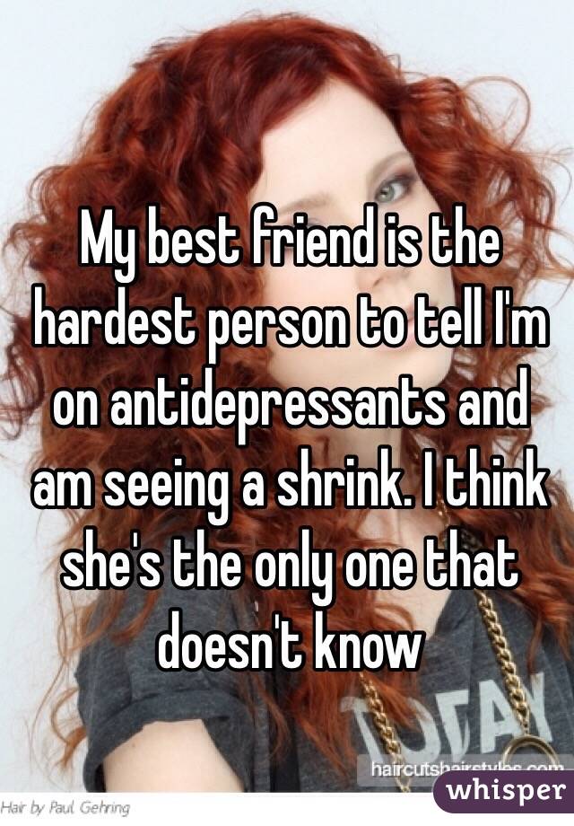 My best friend is the hardest person to tell I'm on antidepressants and am seeing a shrink. I think she's the only one that doesn't know