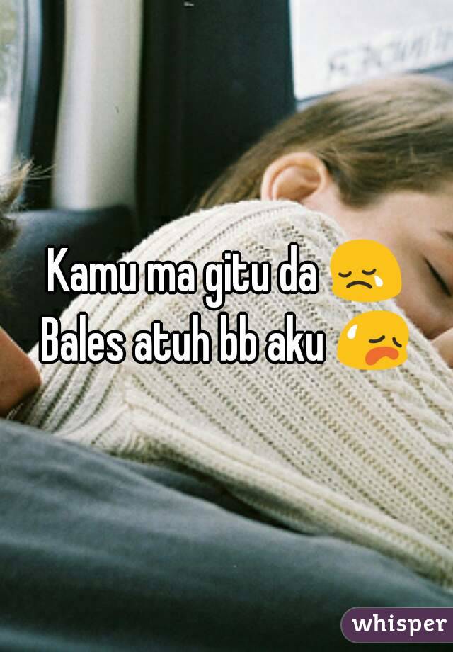 Kamu ma gitu da 😢
Bales atuh bb aku 😥