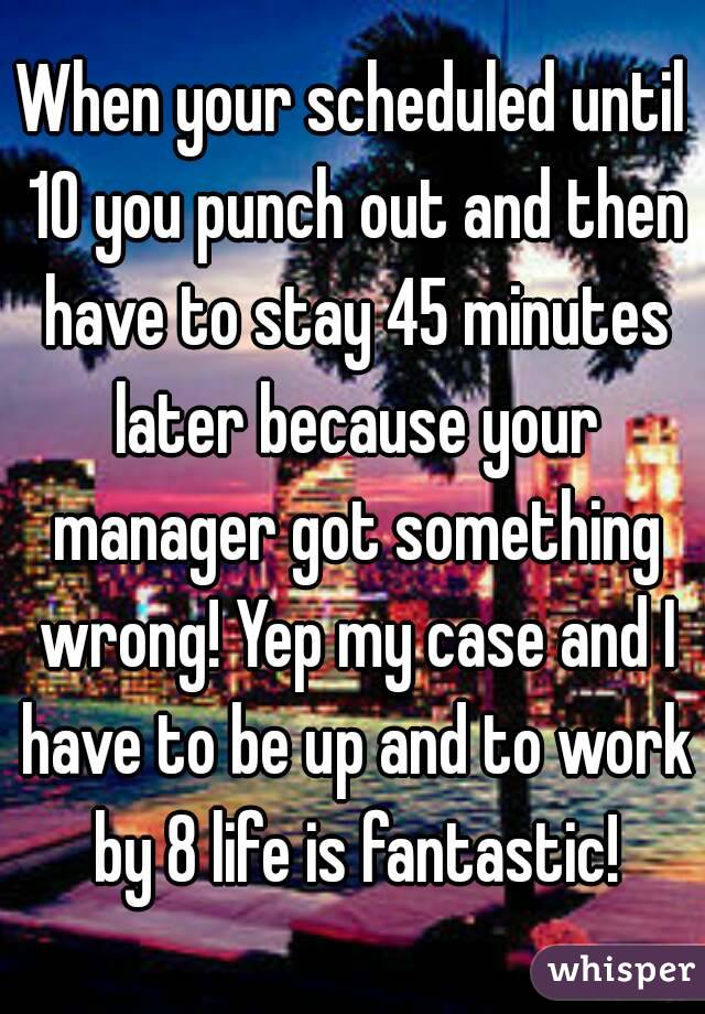 When your scheduled until 10 you punch out and then have to stay 45 minutes later because your manager got something wrong! Yep my case and I have to be up and to work by 8 life is fantastic!