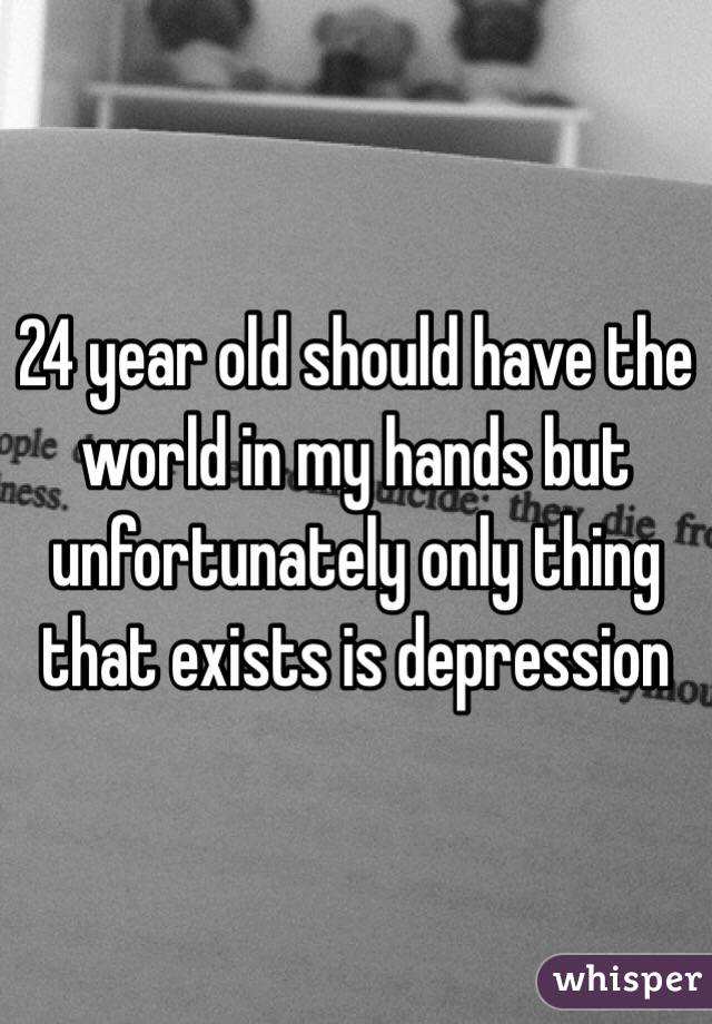 24 year old should have the world in my hands but unfortunately only thing that exists is depression 