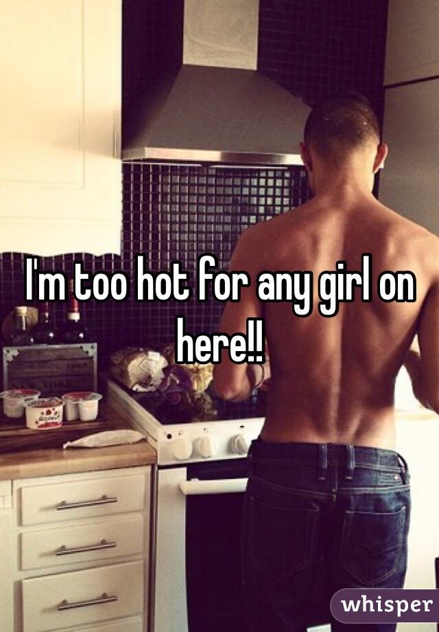 I'm too hot for any girl on here!!