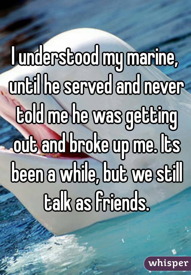 I understood my marine, until he served and never told me he was getting out and broke up me. Its been a while, but we still talk as friends.