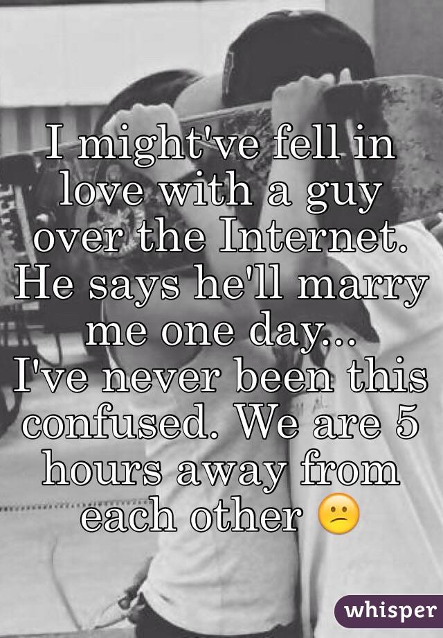 I might've fell in love with a guy over the Internet.
He says he'll marry me one day... 
I've never been this confused. We are 5 hours away from each other 😕