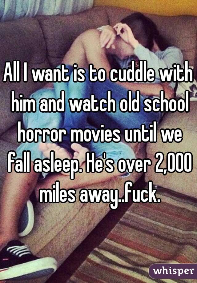 All I want is to cuddle with him and watch old school horror movies until we fall asleep. He's over 2,000 miles away..fuck.