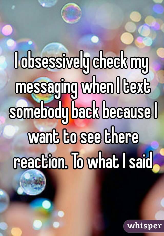 I obsessively check my messaging when I text somebody back because I want to see there reaction. To what I said