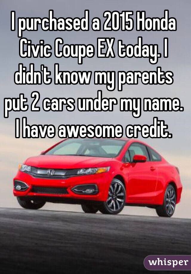 I purchased a 2015 Honda Civic Coupe EX today. I didn't know my parents put 2 cars under my name. I have awesome credit.