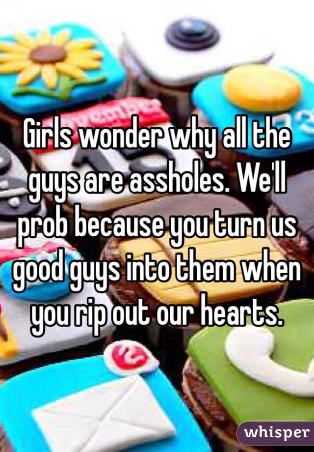 Girls wonder why all the guys are assholes. We'll prob because you turn us good guys into them when you rip out our hearts.