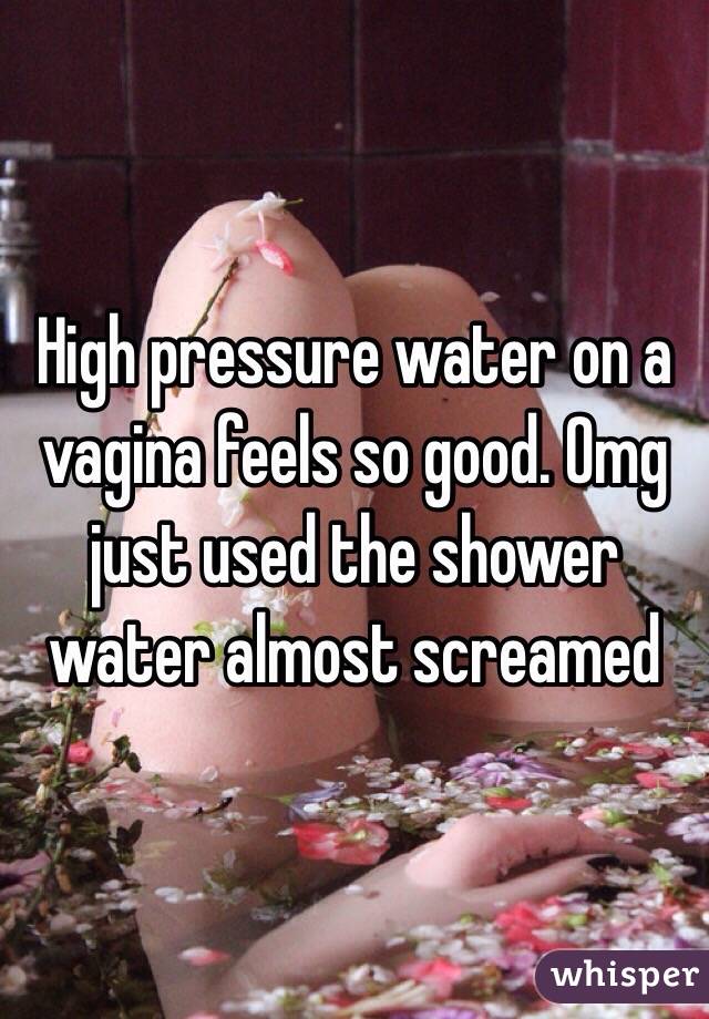 High pressure water on a vagina feels so good. Omg just used the shower water almost screamed 