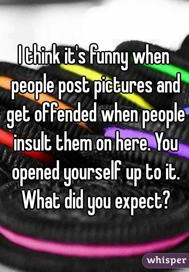 I think it's funny when people post pictures and get offended when people insult them on here. You opened yourself up to it. What did you expect?